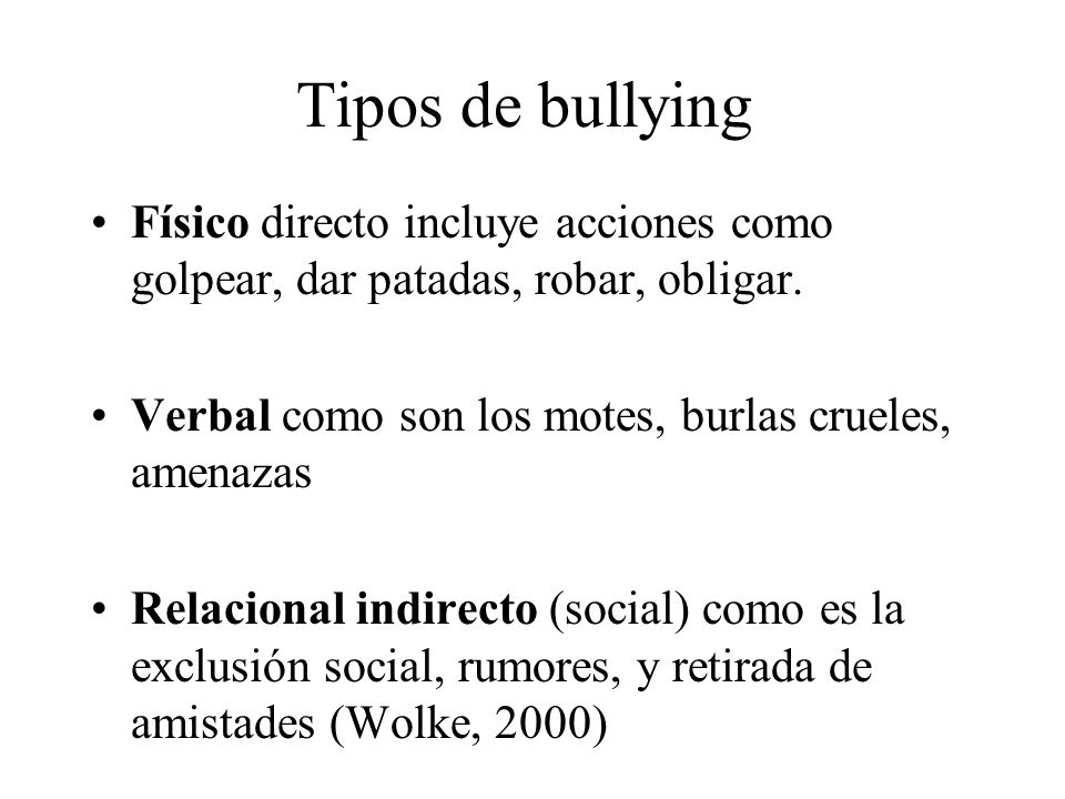 Tipos de bullying Físico directo incluye acciones como golpear, dar patadas, robar, obligar. Verbal como son los motes, burlas crueles, amenazas.