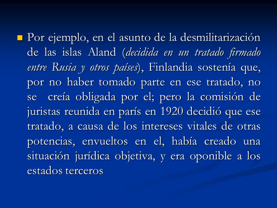 Por ejemplo, en el asunto de la desmilitarización de las islas Aland (decidida en un tratado firmado entre Rusia y otros países), Finlandia sostenía que, por no haber tomado parte en ese tratado, no se creía obligada por el; pero la comisión de juristas reunida en parís en 1920 decidió que ese tratado, a causa de los intereses vitales de otras potencias, envueltos en el, había creado una situación jurídica objetiva, y era oponible a los estados terceros