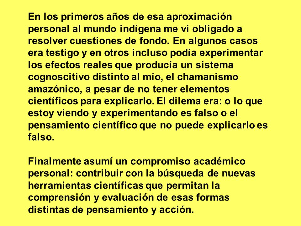 En los primeros años de esa aproximación personal al mundo indígena me vi obligado a resolver cuestiones de fondo. En algunos casos era testigo y en otros incluso podía experimentar los efectos reales que producía un sistema cognoscitivo distinto al mío, el chamanismo amazónico, a pesar de no tener elementos científicos para explicarlo. El dilema era: o lo que estoy viendo y experimentando es falso o el pensamiento científico que no puede explicarlo es falso.