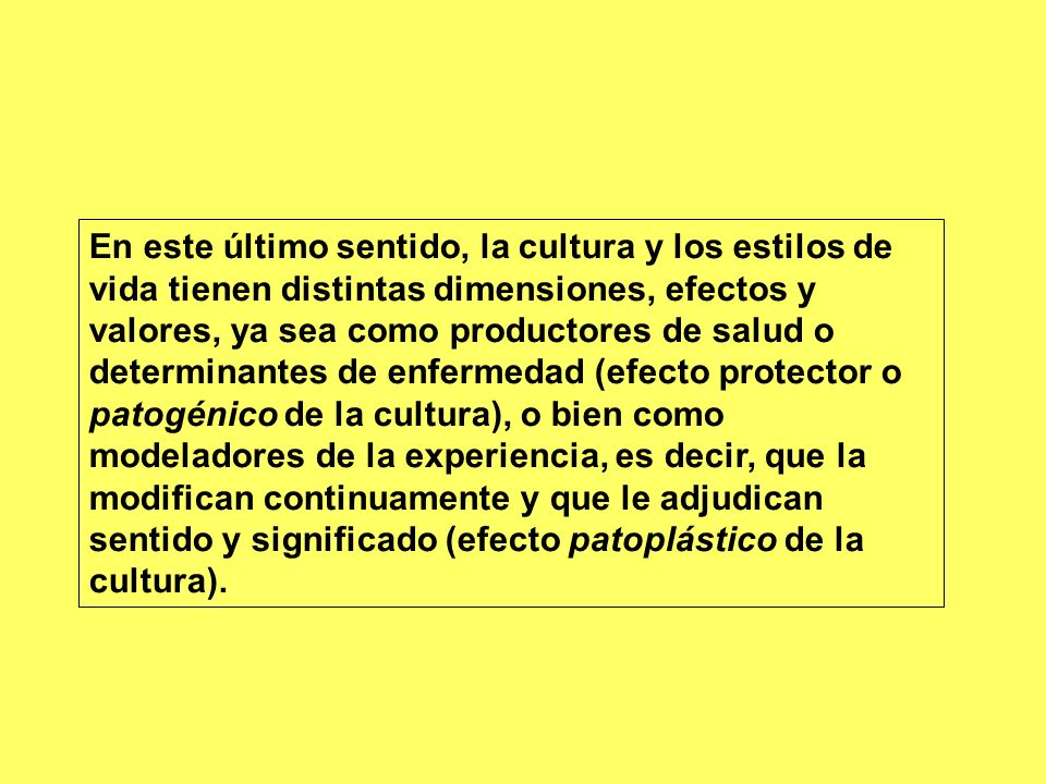 En este último sentido, la cultura y los estilos de vida tienen distintas dimensiones, efectos y valores, ya sea como productores de salud o determinantes de enfermedad (efecto protector o patogénico de la cultura), o bien como modeladores de la experiencia, es decir, que la modifican continuamente y que le adjudican sentido y significado (efecto patoplástico de la cultura).