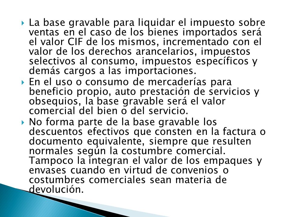 La base gravable para liquidar el impuesto sobre ventas en el caso de los bienes importados será el valor CIF de los mismos, incrementado con el valor de los derechos arancelarios, impuestos selectivos al consumo, impuestos específicos y demás cargos a las importaciones.
