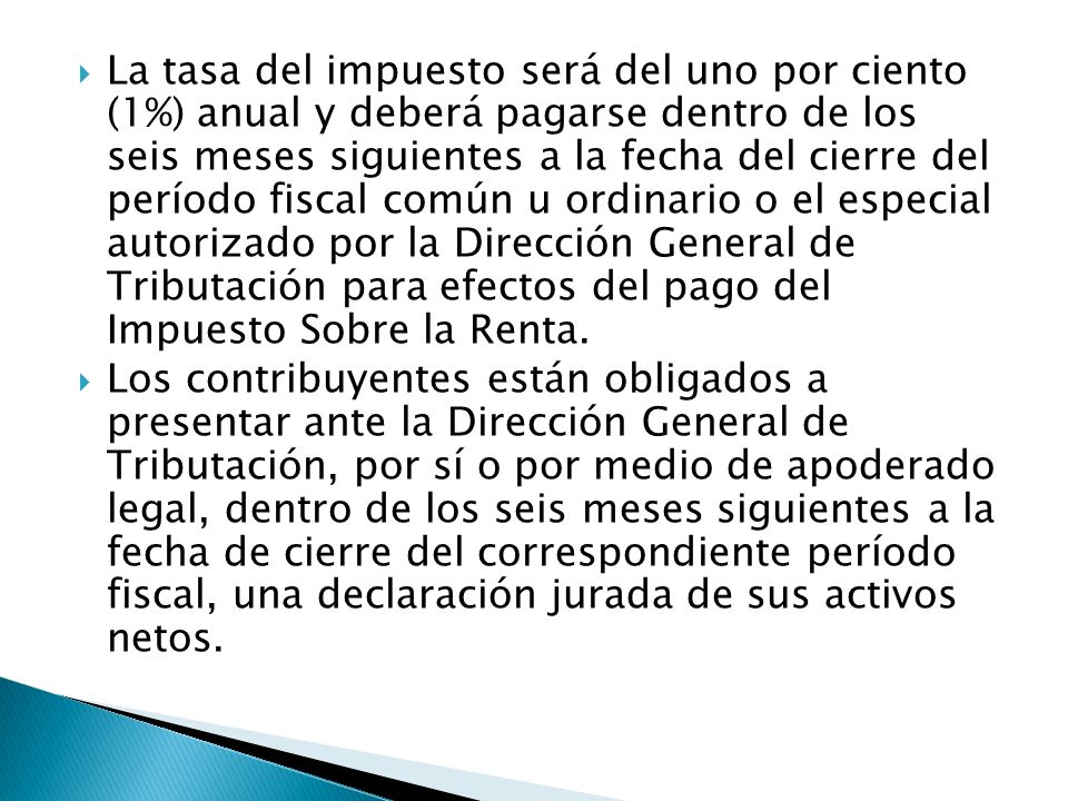 La tasa del impuesto será del uno por ciento (1%) anual y deberá pagarse dentro de los seis meses siguientes a la fecha del cierre del período fiscal común u ordinario o el especial autorizado por la Dirección General de Tributación para efectos del pago del Impuesto Sobre la Renta.