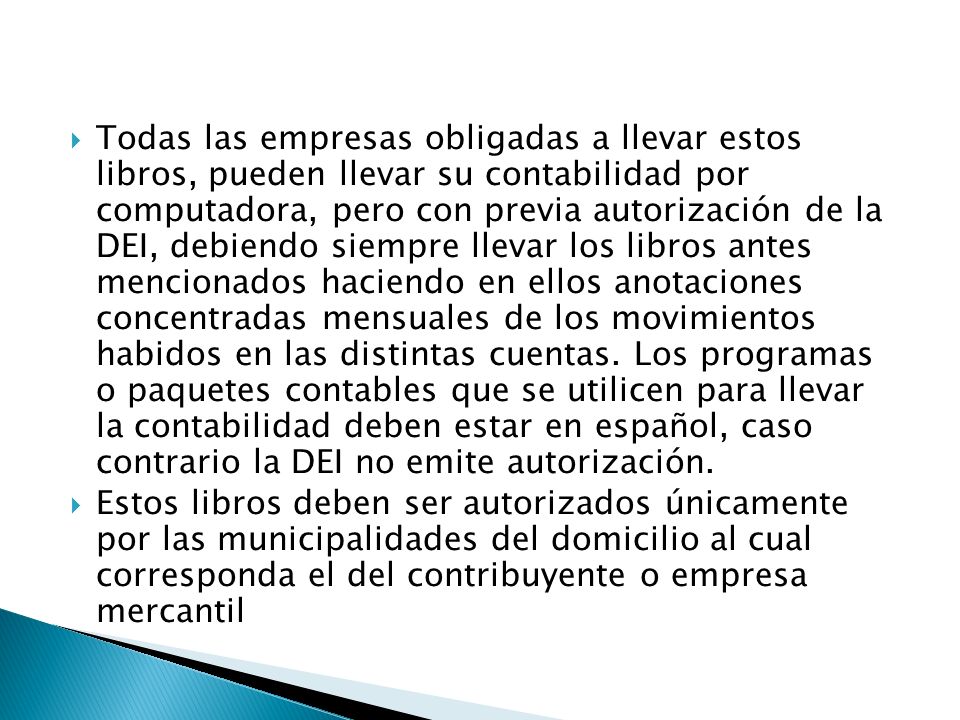 Todas las empresas obligadas a llevar estos libros, pueden llevar su contabilidad por computadora, pero con previa autorización de la DEI, debiendo siempre llevar los libros antes mencionados haciendo en ellos anotaciones concentradas mensuales de los movimientos habidos en las distintas cuentas. Los programas o paquetes contables que se utilicen para llevar la contabilidad deben estar en español, caso contrario la DEI no emite autorización.