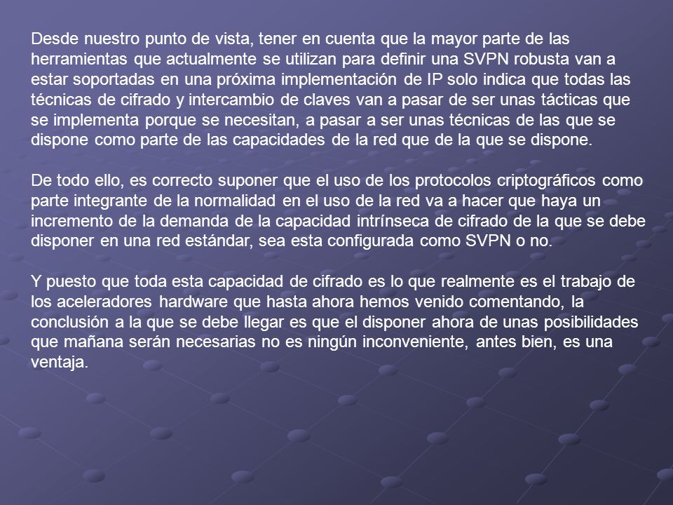 Desde nuestro punto de vista, tener en cuenta que la mayor parte de las herramientas que actualmente se utilizan para definir una SVPN robusta van a estar soportadas en una próxima implementación de IP solo indica que todas las técnicas de cifrado y intercambio de claves van a pasar de ser unas tácticas que se implementa porque se necesitan, a pasar a ser unas técnicas de las que se dispone como parte de las capacidades de la red que de la que se dispone.