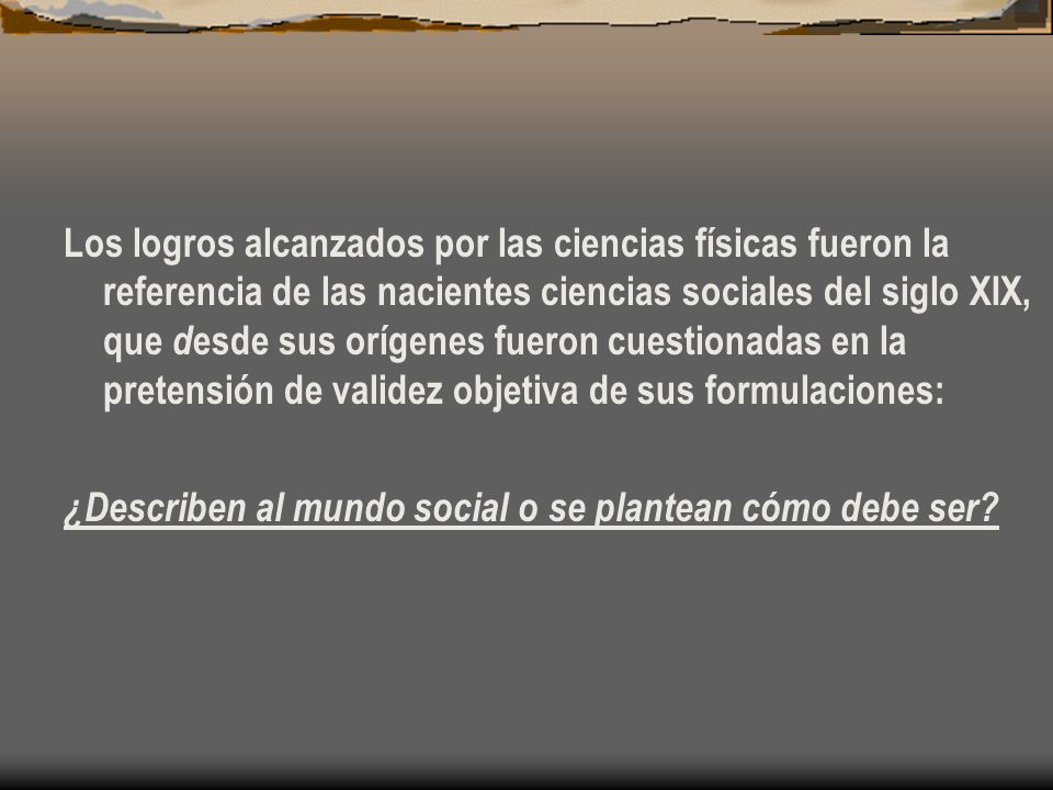 Los logros alcanzados por las ciencias físicas fueron la referencia de las nacientes ciencias sociales del siglo XIX, que desde sus orígenes fueron cuestionadas en la pretensión de validez objetiva de sus formulaciones: