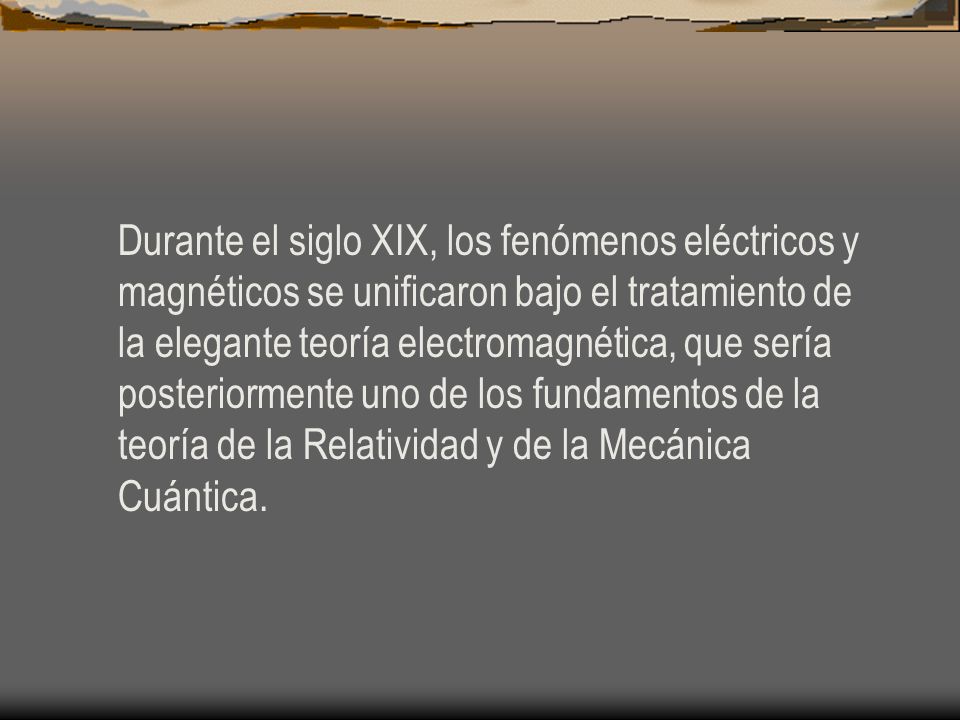 Durante el siglo XIX, los fenómenos eléctricos y magnéticos se unificaron bajo el tratamiento de la elegante teoría electromagnética, que sería posteriormente uno de los fundamentos de la teoría de la Relatividad y de la Mecánica Cuántica.