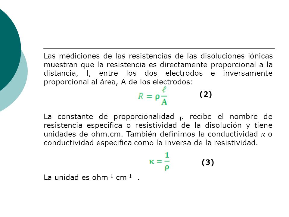 Las mediciones de las resistencias de las disoluciones iónicas muestran que la resistencia es directamente proporcional a la distancia, l, entre los dos electrodos e inversamente proporcional al área, A de los electrodos: