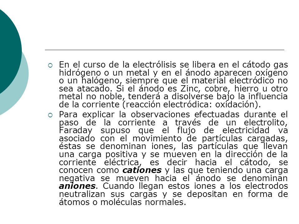 En el curso de la electrólisis se libera en el cátodo gas hidrógeno o un metal y en el ánodo aparecen oxígeno o un halógeno, siempre que el material electródico no sea atacado. Si el ánodo es Zinc, cobre, hierro u otro metal no noble, tenderá a disolverse bajo la influencia de la corriente (reacción electródica: oxidación).