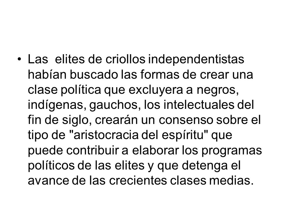 Las elites de criollos independentistas habían buscado las formas de crear una clase política que excluyera a negros, indígenas, gauchos, los intelectuales del fin de siglo, crearán un consenso sobre el tipo de aristocracia del espíritu que puede contribuir a elaborar los programas políticos de las elites y que detenga el avance de las crecientes clases medias.