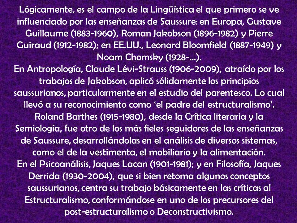 Lógicamente, es el campo de la Lingüística el que primero se ve influenciado por las enseñanzas de Saussure: en Europa, Gustave Guillaume ( ), Roman Jakobson ( ) y Pierre Guiraud ( ); en EE.UU., Leonard Bloomfield ( ) y Noam Chomsky (1928-…).