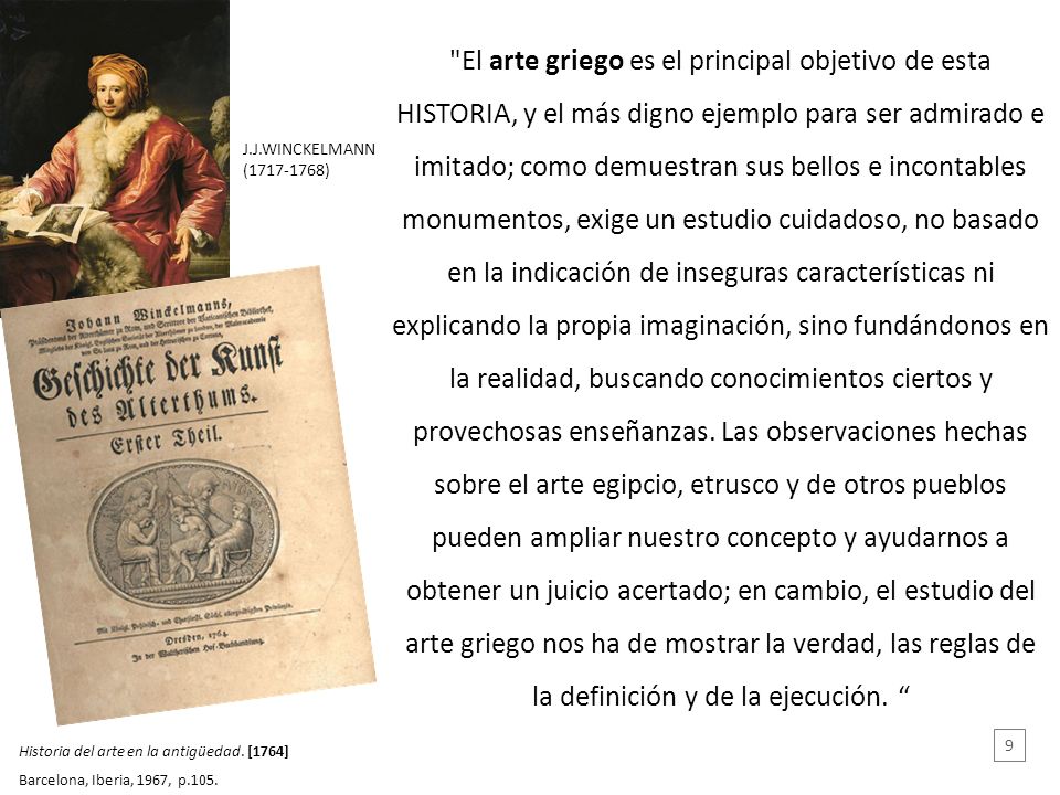 El arte griego es el principal objetivo de esta HISTORIA, y el más digno ejemplo para ser admirado e imitado; como demuestran sus bellos e incontables monumentos, exige un estudio cuidadoso, no basado en la indicación de inseguras características ni explicando la propia imaginación, sino fundándonos en la realidad, buscando conocimientos ciertos y provechosas enseñanzas. Las observaciones hechas sobre el arte egipcio, etrusco y de otros pueblos pueden ampliar nuestro concepto y ayudarnos a obtener un juicio acertado; en cambio, el estudio del arte griego nos ha de mostrar la verdad, las reglas de la definición y de la ejecución.