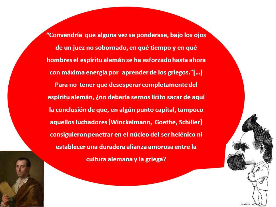 Convendría que alguna vez se ponderase, bajo los ojos de un juez no sobornado, en qué tiempo y en qué hombres el espíritu alemán se ha esforzado hasta ahora con máxima energía por aprender de los griegos.¨[…] Para no tener que desesperar completamente del espíritu alemán, ¿no debería sernos lícito sacar de aquí la conclusión de que, en algún punto capital, tampoco aquellos luchadores [Winckelmann, Goethe, Schiller] consiguieron penetrar en el núcleo del ser helénico ni establecer una duradera alianza amorosa entre la cultura alemana y la griega
