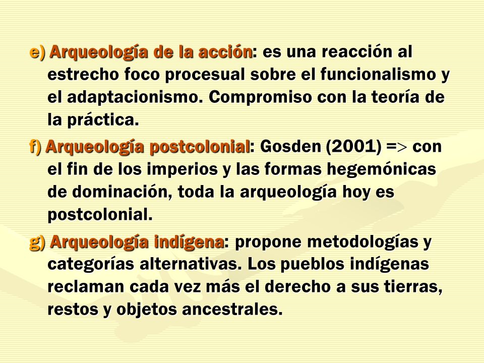 e) Arqueología de la acción: es una reacción al estrecho foco procesual sobre el funcionalismo y el adaptacionismo. Compromiso con la teoría de la práctica.