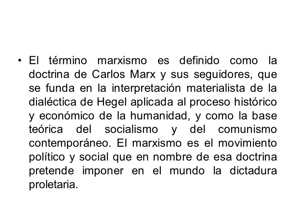 El término marxismo es definido como la doctrina de Carlos Marx y sus seguidores, que se funda en la interpretación materialista de la dialéctica de Hegel aplicada al proceso histórico y económico de la humanidad, y como la base teórica del socialismo y del comunismo contemporáneo.