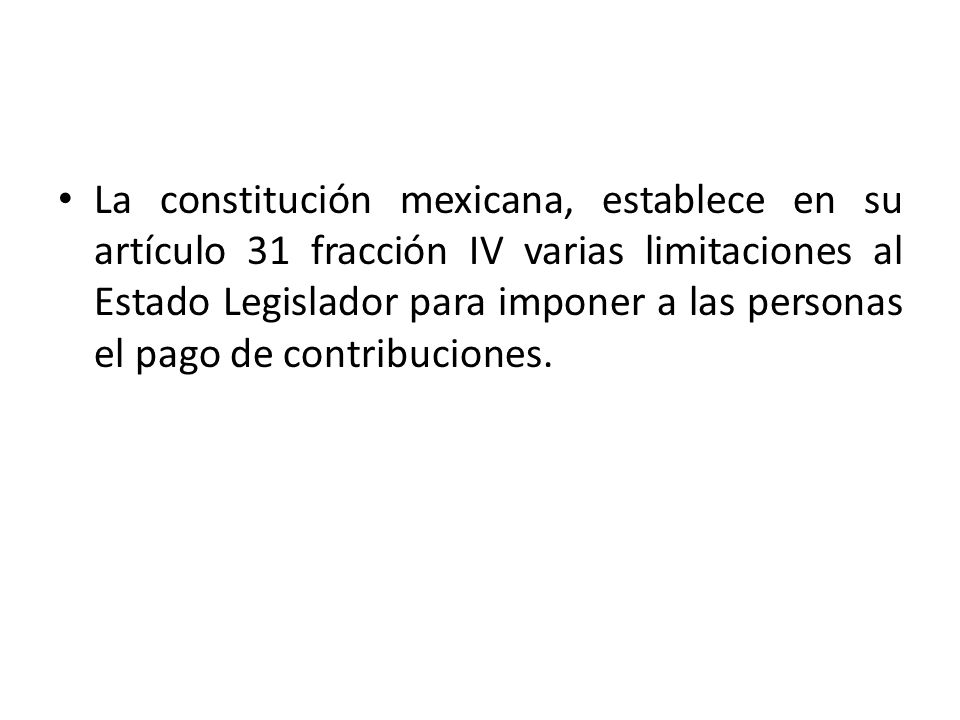 La constitución mexicana, establece en su artículo 31 fracción IV varias limitaciones al Estado Legislador para imponer a las personas el pago de contribuciones.