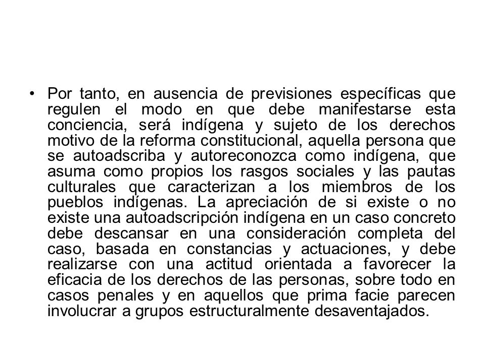 Por tanto, en ausencia de previsiones específicas que regulen el modo en que debe manifestarse esta conciencia, será indígena y sujeto de los derechos motivo de la reforma constitucional, aquella persona que se autoadscriba y autoreconozca como indígena, que asuma como propios los rasgos sociales y las pautas culturales que caracterizan a los miembros de los pueblos indígenas.