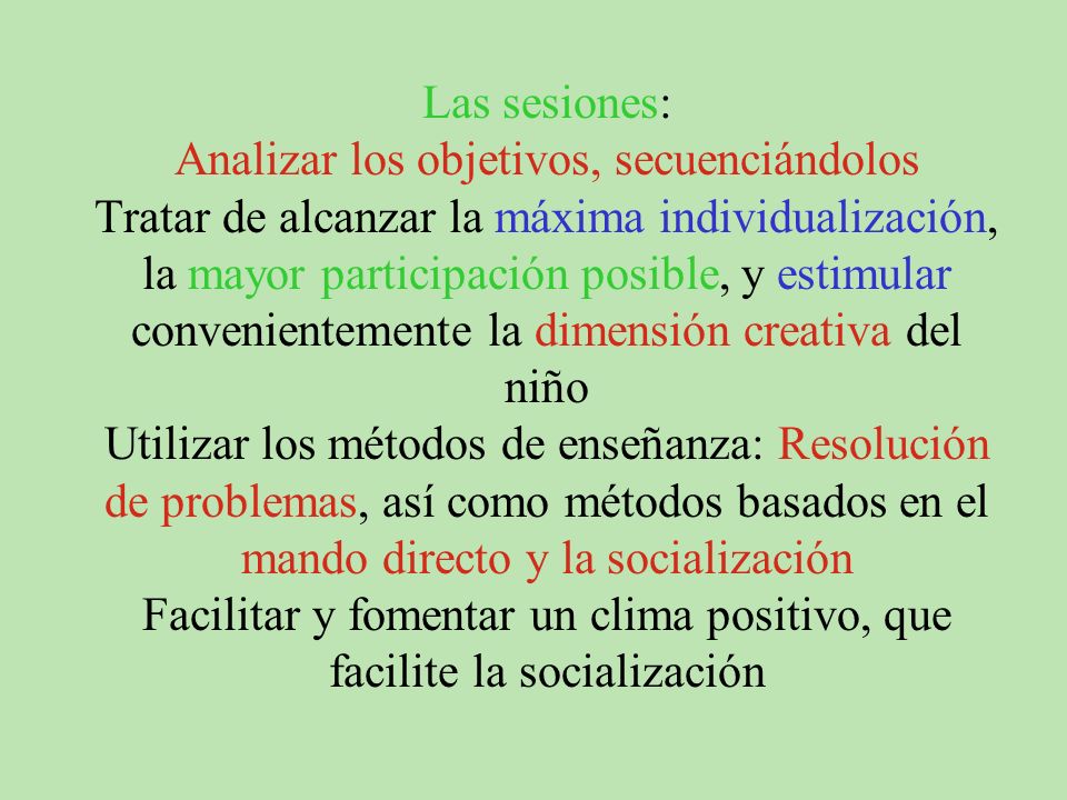 Las sesiones: Analizar los objetivos, secuenciándolos Tratar de alcanzar la máxima individualización, la mayor participación posible, y estimular convenientemente la dimensión creativa del niño Utilizar los métodos de enseñanza: Resolución de problemas, así como métodos basados en el mando directo y la socialización Facilitar y fomentar un clima positivo, que facilite la socialización