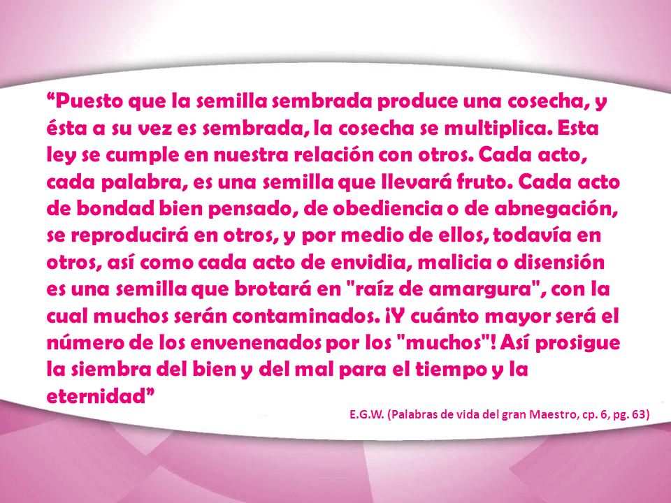 Puesto que la semilla sembrada produce una cosecha, y ésta a su vez es sembrada, la cosecha se multiplica. Esta ley se cumple en nuestra relación con otros. Cada acto, cada palabra, es una semilla que llevará fruto. Cada acto de bondad bien pensado, de obediencia o de abnegación, se reproducirá en otros, y por medio de ellos, todavía en otros, así como cada acto de envidia, malicia o disensión es una semilla que brotará en raíz de amargura , con la cual muchos serán contaminados. ¡Y cuánto mayor será el número de los envenenados por los muchos ! Así prosigue la siembra del bien y del mal para el tiempo y la eternidad
