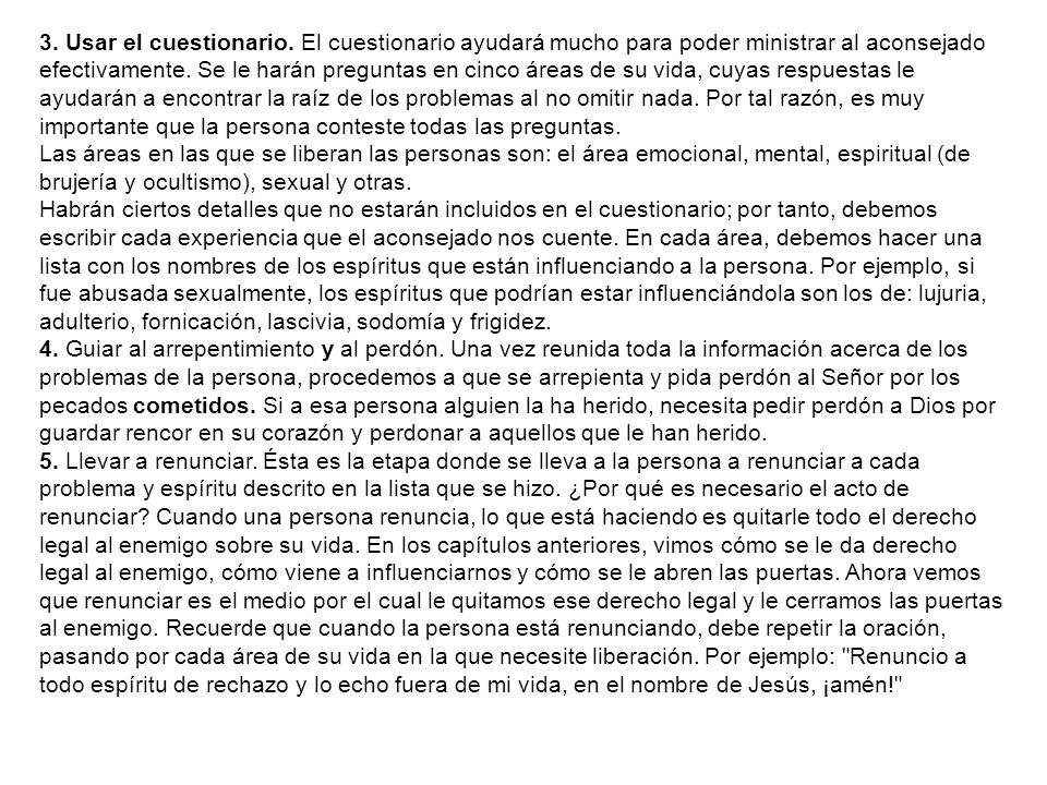 3. Usar el cuestionario. El cuestionario ayudará mucho para poder ministrar al aconsejado efectivamente. Se le harán preguntas en cinco áreas de su vida, cuyas respuestas le ayudarán a encontrar la raíz de los problemas al no omitir nada. Por tal razón, es muy importante que la persona conteste todas las preguntas.