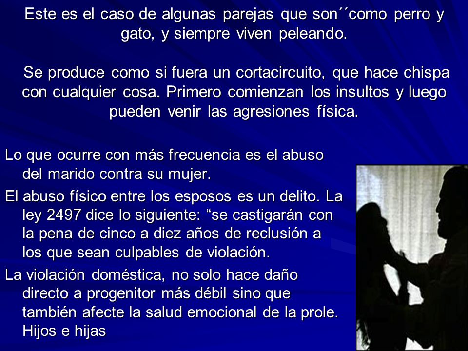 Este es el caso de algunas parejas que son´´como perro y gato, y siempre viven peleando. Se produce como si fuera un cortacircuito, que hace chispa con cualquier cosa. Primero comienzan los insultos y luego pueden venir las agresiones física.