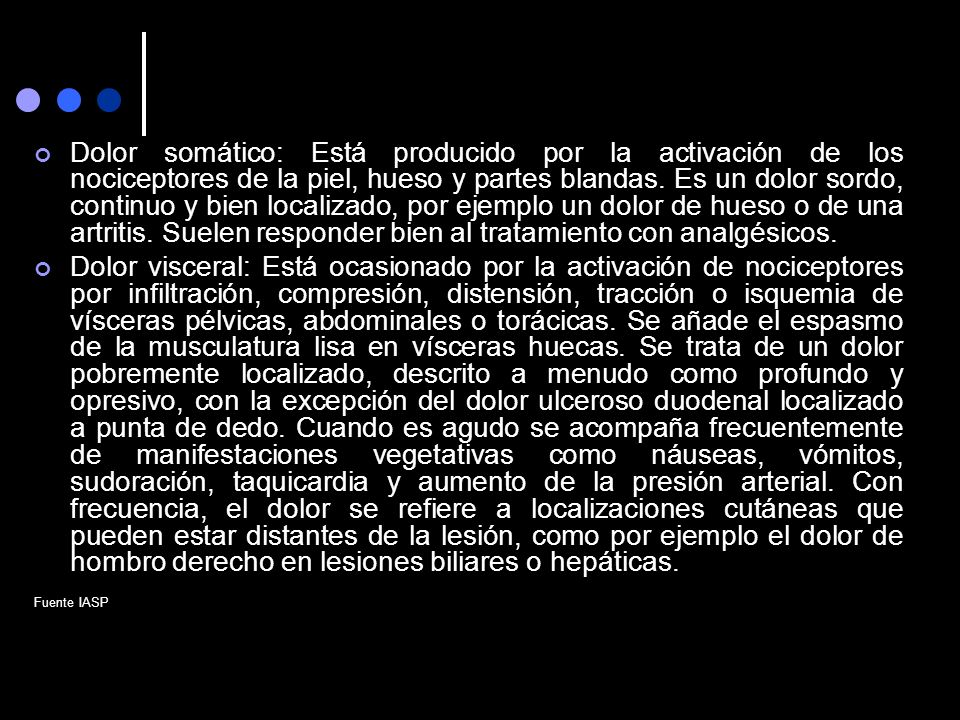 Dolor somático: Está producido por la activación de los nociceptores de la piel, hueso y partes blandas. Es un dolor sordo, continuo y bien localizado, por ejemplo un dolor de hueso o de una artritis. Suelen responder bien al tratamiento con analgésicos.