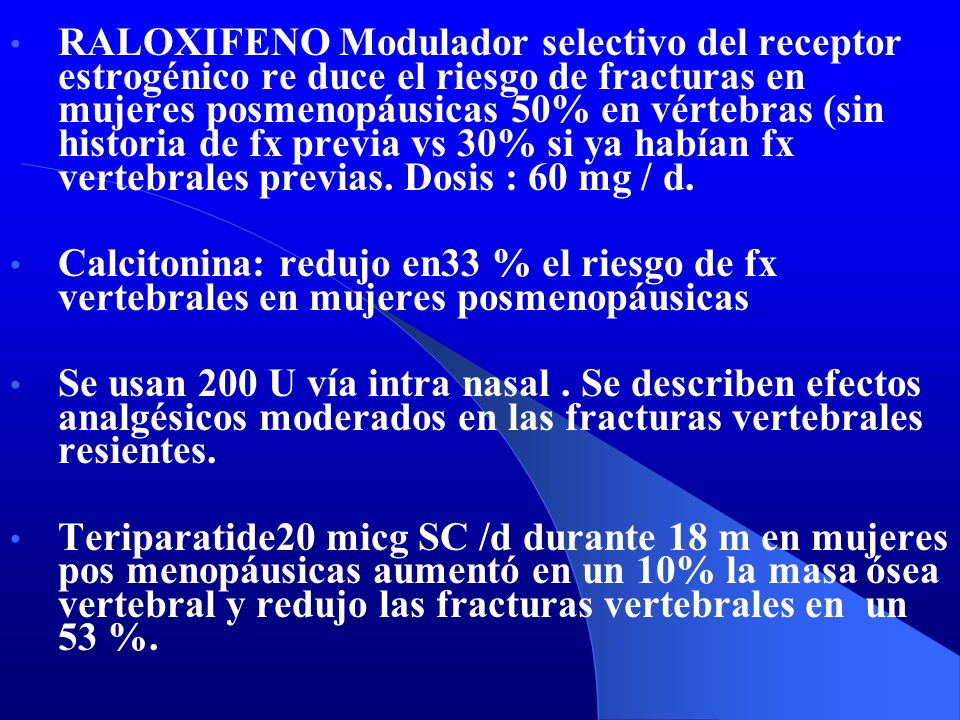 RALOXIFENO Modulador selectivo del receptor estrogénico re duce el riesgo de fracturas en mujeres posmenopáusicas 50% en vértebras (sin historia de fx previa vs 30% si ya habían fx vertebrales previas. Dosis : 60 mg / d.