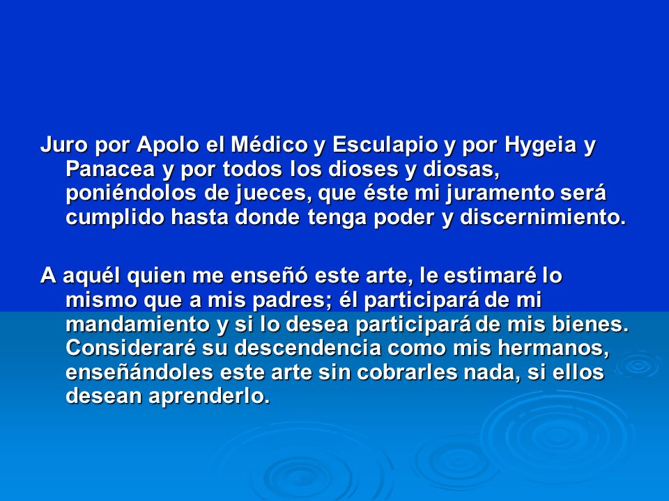 Juro por Apolo el Médico y Esculapio y por Hygeia y Panacea y por todos los dioses y diosas, poniéndolos de jueces, que éste mi juramento será cumplido hasta donde tenga poder y discernimiento.