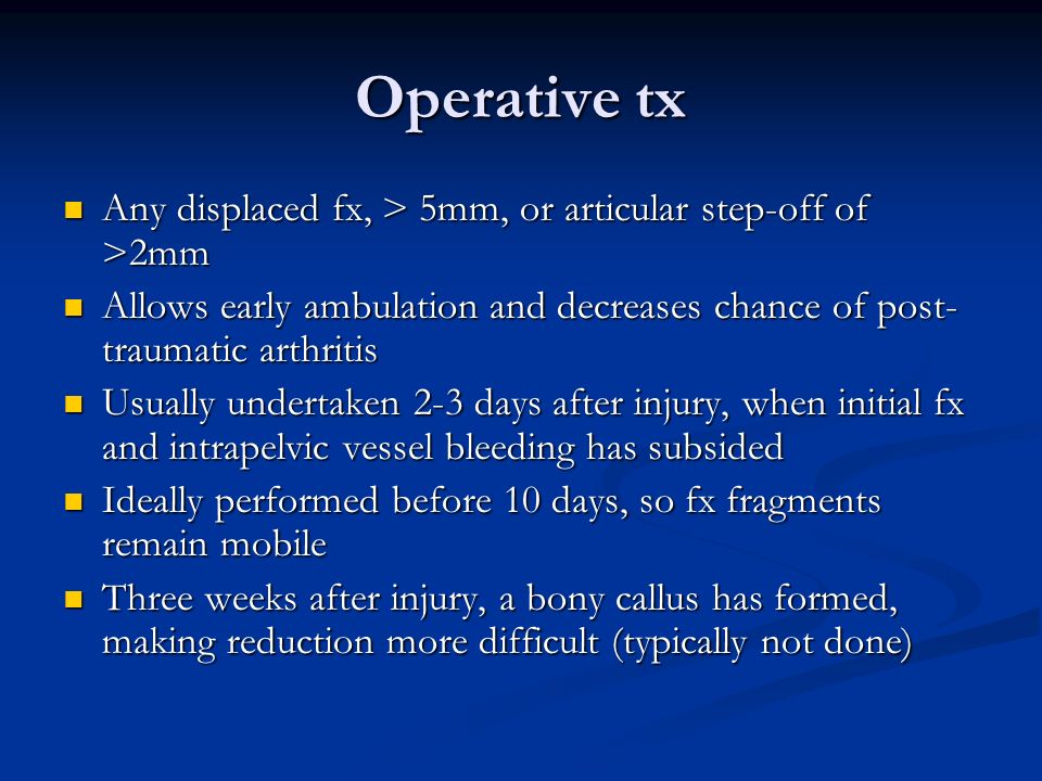 Operative tx Any displaced fx, > 5mm, or articular step-off of >2mm. Allows early ambulation and decreases chance of post-traumatic arthritis.