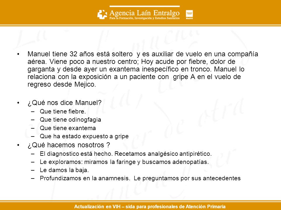 Manuel tiene 32 años está soltero y es auxiliar de vuelo en una compañía aérea. Viene poco a nuestro centro; Hoy acude por fiebre, dolor de garganta y desde ayer un exantema inespecífico en tronco. Manuel lo relaciona con la exposición a un paciente con gripe A en el vuelo de regreso desde Mejico.