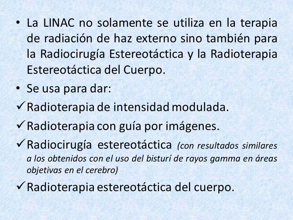 La LINAC no solamente se utiliza en la terapia de radiación de haz externo sino también para la Radiocirugía Estereotáctica y la Radioterapia Estereotáctica del Cuerpo.