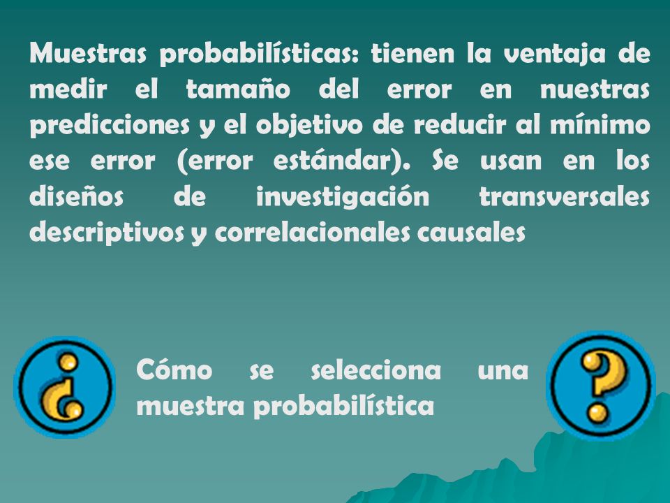 Muestras probabilísticas: tienen la ventaja de medir el tamaño del error en nuestras predicciones y el objetivo de reducir al mínimo ese error (error estándar). Se usan en los diseños de investigación transversales descriptivos y correlacionales causales