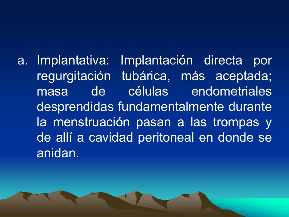 Implantativa: Implantación directa por regurgitación tubárica, más aceptada; masa de células endometriales desprendidas fundamentalmente durante la menstruación pasan a las trompas y de allí a cavidad peritoneal en donde se anidan.