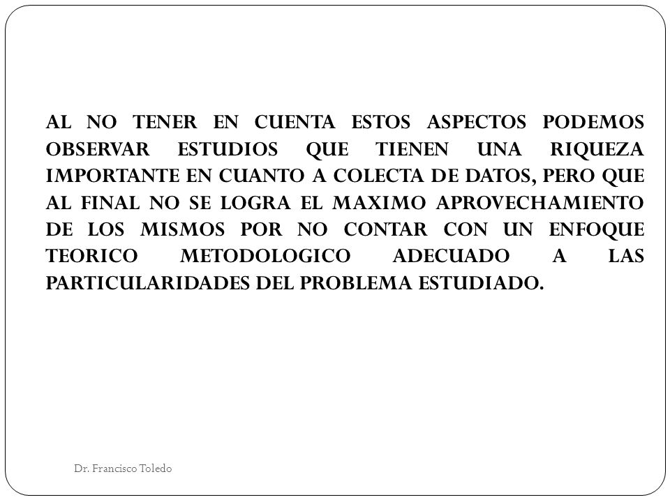 AL NO TENER EN CUENTA ESTOS ASPECTOS PODEMOS OBSERVAR ESTUDIOS QUE TIENEN UNA RIQUEZA IMPORTANTE EN CUANTO A COLECTA DE DATOS, PERO QUE AL FINAL NO SE LOGRA EL MAXIMO APROVECHAMIENTO DE LOS MISMOS POR NO CONTAR CON UN ENFOQUE TEORICO METODOLOGICO ADECUADO A LAS PARTICULARIDADES DEL PROBLEMA ESTUDIADO.
