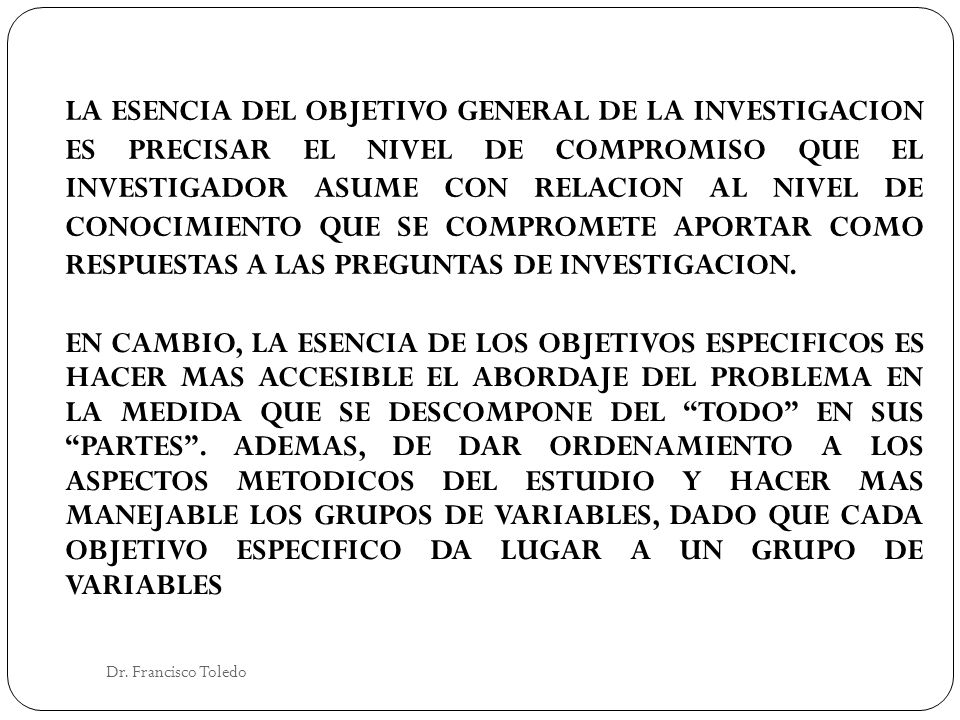 LA ESENCIA DEL OBJETIVO GENERAL DE LA INVESTIGACION ES PRECISAR EL NIVEL DE COMPROMISO QUE EL INVESTIGADOR ASUME CON RELACION AL NIVEL DE CONOCIMIENTO QUE SE COMPROMETE APORTAR COMO RESPUESTAS A LAS PREGUNTAS DE INVESTIGACION.