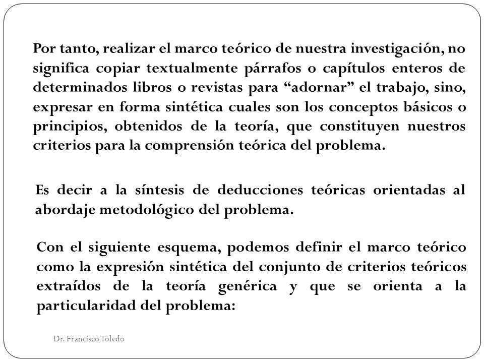 Por tanto, realizar el marco teórico de nuestra investigación, no significa copiar textualmente párrafos o capítulos enteros de determinados libros o revistas para adornar el trabajo, sino, expresar en forma sintética cuales son los conceptos básicos o principios, obtenidos de la teoría, que constituyen nuestros criterios para la comprensión teórica del problema.
