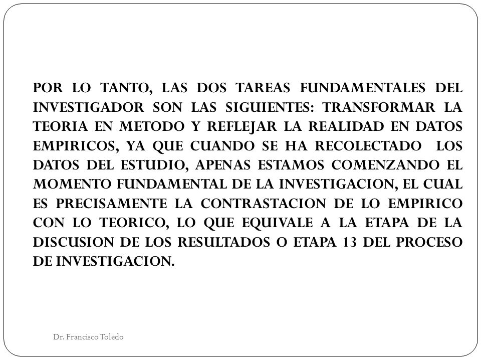 POR LO TANTO, LAS DOS TAREAS FUNDAMENTALES DEL INVESTIGADOR SON LAS SIGUIENTES: TRANSFORMAR LA TEORIA EN METODO Y REFLEJAR LA REALIDAD EN DATOS EMPIRICOS, YA QUE CUANDO SE HA RECOLECTADO LOS DATOS DEL ESTUDIO, APENAS ESTAMOS COMENZANDO EL MOMENTO FUNDAMENTAL DE LA INVESTIGACION, EL CUAL ES PRECISAMENTE LA CONTRASTACION DE LO EMPIRICO CON LO TEORICO, LO QUE EQUIVALE A LA ETAPA DE LA DISCUSION DE LOS RESULTADOS O ETAPA 13 DEL PROCESO DE INVESTIGACION.