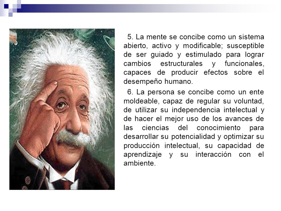 5. La mente se concibe como un sistema abierto, activo y modificable; susceptible de ser guiado y estimulado para lograr cambios estructurales y funcionales, capaces de producir efectos sobre el desempeño humano.