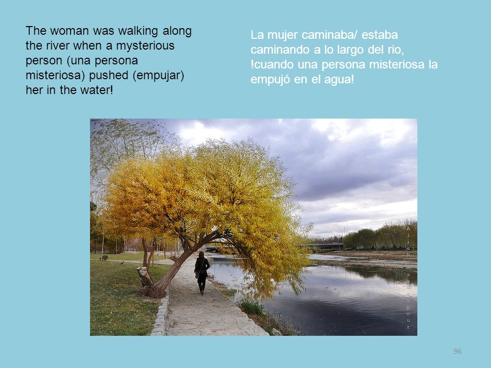 The woman was walking along the river when a mysterious person (una persona misteriosa) pushed (empujar) her in the water!