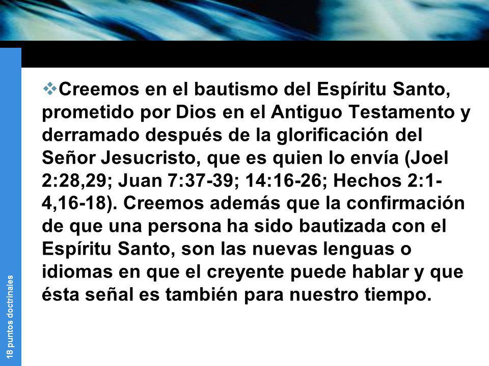 Creemos en el bautismo del Espíritu Santo, prometido por Dios en el Antiguo Testamento y derramado después de la glorificación del Señor Jesucristo, que es quien lo envía (Joel 2:28,29; Juan 7:37-39; 14:16-26; Hechos 2:1-4,16-18).