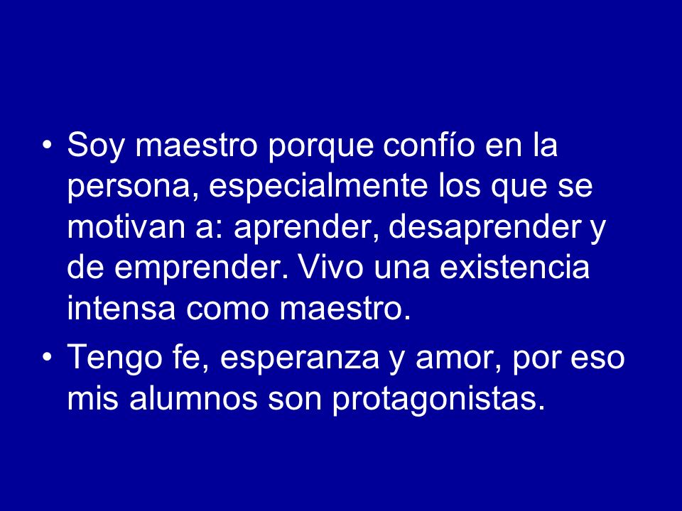 Soy maestro porque confío en la persona, especialmente los que se motivan a: aprender, desaprender y de emprender. Vivo una existencia intensa como maestro.