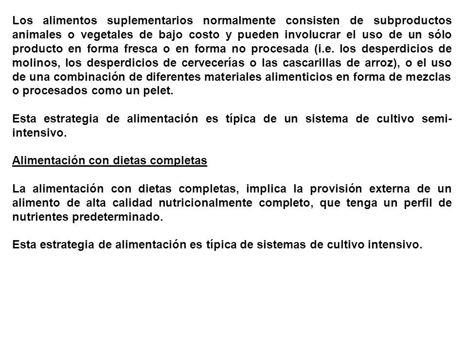 Los alimentos suplementarios normalmente consisten de subproductos animales o vegetales de bajo costo y pueden involucrar el uso de un sólo producto en forma fresca o en forma no procesada (i.e. los desperdicios de molinos, los desperdicios de cervecerías o las cascarillas de arroz), o el uso de una combinación de diferentes materiales alimenticios en forma de mezclas o procesados como un pelet.