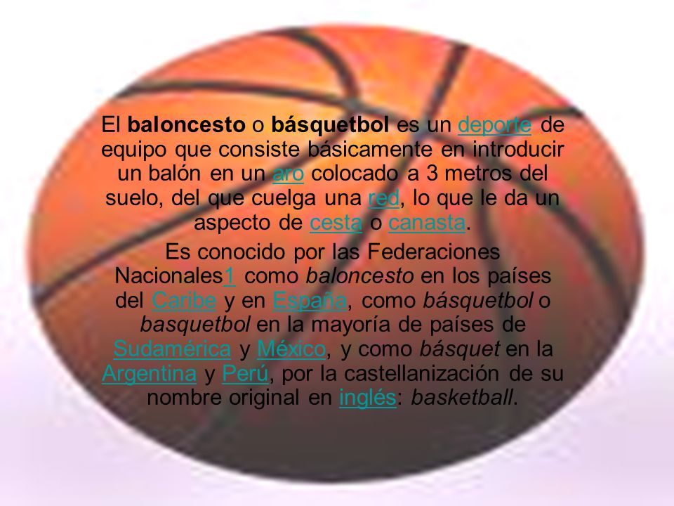El baloncesto o básquetbol es un deporte de equipo que consiste básicamente en introducir un balón en un aro colocado a 3 metros del suelo, del que cuelga una red, lo que le da un aspecto de cesta o canasta.