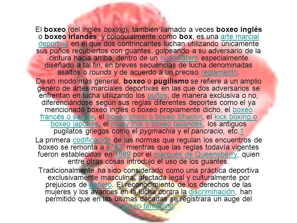El boxeo (del inglés boxing), también llamado a veces boxeo inglés o boxeo irlandés, y coloquialmente como box, es una arte marcial deportiva en el que dos contrincantes luchan utilizando únicamente sus puños recubiertos con guantes, golpeando a su adversario de la cintura hacia arriba, dentro de un cuadrilátero especialmente diseñado a tal fin, en breves secuencias de lucha denominadas asaltos o rounds y de acuerdo a un preciso reglamento.