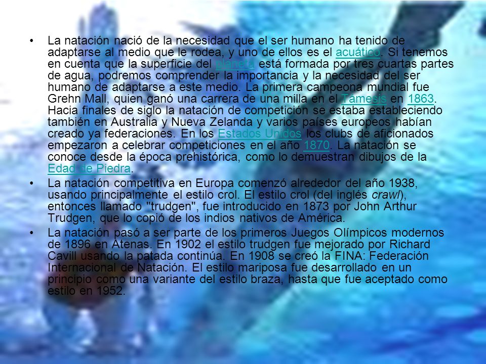 La natación nació de la necesidad que el ser humano ha tenido de adaptarse al medio que le rodea, y uno de ellos es el acuático. Si tenemos en cuenta que la superficie del planeta está formada por tres cuartas partes de agua, podremos comprender la importancia y la necesidad del ser humano de adaptarse a este medio. La primera campeona mundial fue Grehn Mall, quien ganó una carrera de una milla en el Támesis en Hacia finales de siglo la natación de competición se estaba estableciendo también en Australia y Nueva Zelanda y varios países europeos habían creado ya federaciones. En los Estados Unidos los clubs de aficionados empezaron a celebrar competiciones en el año La natación se conoce desde la época prehistórica, como lo demuestran dibujos de la Edad de Piedra.
