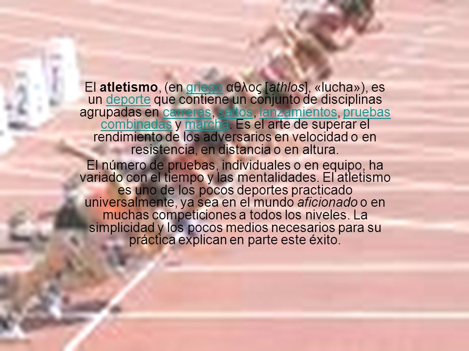 El atletismo, (en griego αθλος [athlos], «lucha»), es un deporte que contiene un conjunto de disciplinas agrupadas en carreras, saltos, lanzamientos, pruebas combinadas y marcha. Es el arte de superar el rendimiento de los adversarios en velocidad o en resistencia, en distancia o en altura.