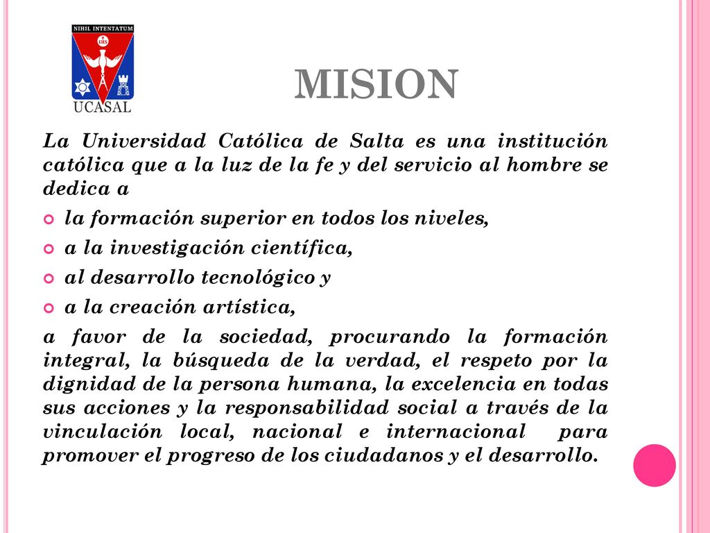 MISION La Universidad Católica de Salta es una institución católica que a la luz de la fe y del servicio al hombre se dedica a.