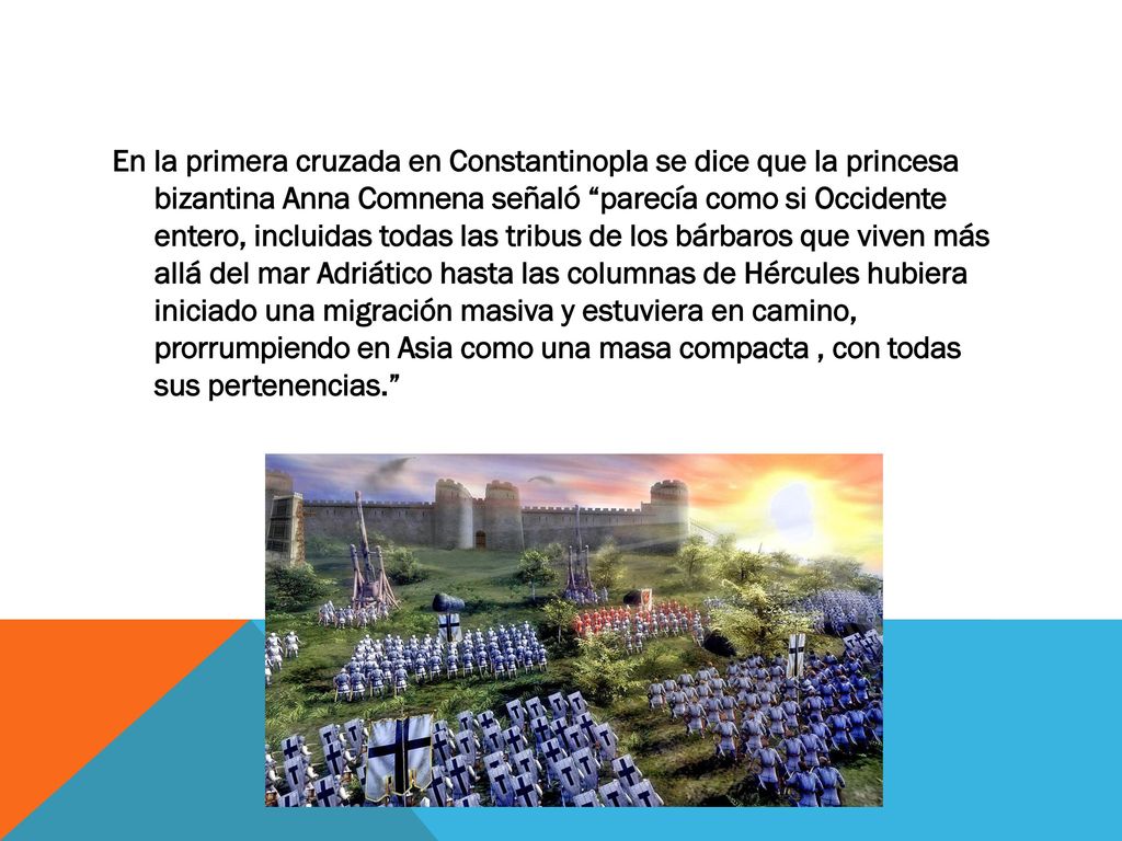 En la primera cruzada en Constantinopla se dice que la princesa bizantina Anna Comnena señaló parecía como si Occidente entero, incluidas todas las tribus de los bárbaros que viven más allá del mar Adriático hasta las columnas de Hércules hubiera iniciado una migración masiva y estuviera en camino, prorrumpiendo en Asia como una masa compacta , con todas sus pertenencias.