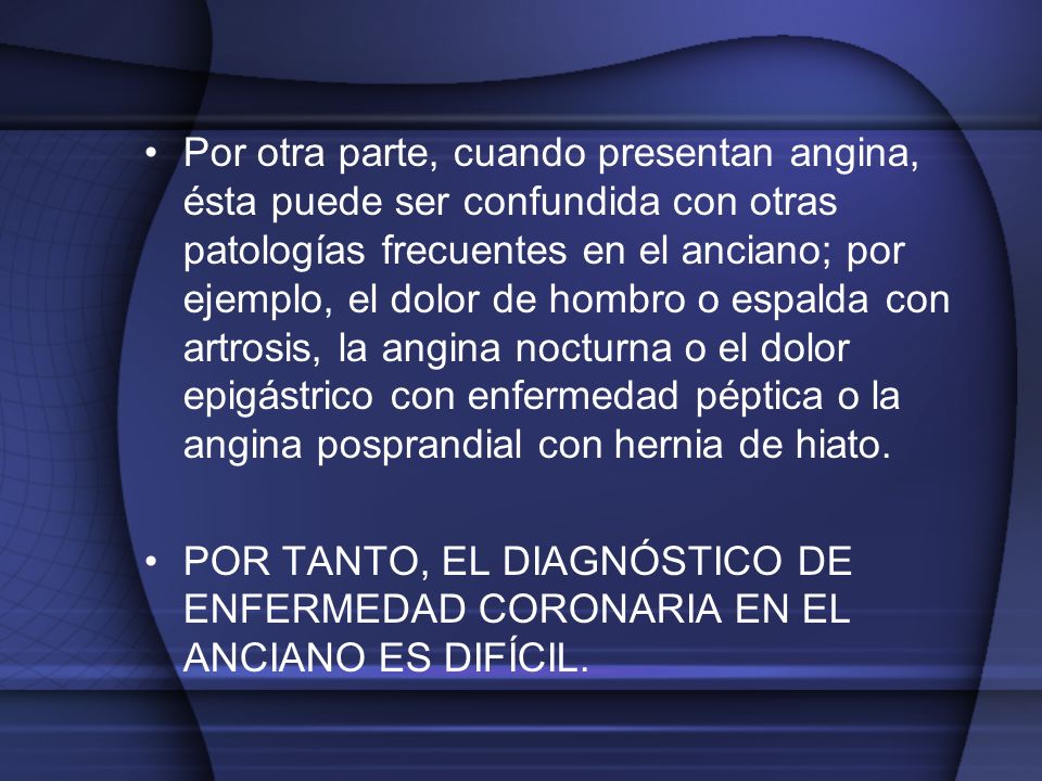 Por otra parte, cuando presentan angina, ésta puede ser confundida con otras patologías frecuentes en el anciano; por ejemplo, el dolor de hombro o espalda con artrosis, la angina nocturna o el dolor epigástrico con enfermedad péptica o la angina posprandial con hernia de hiato.