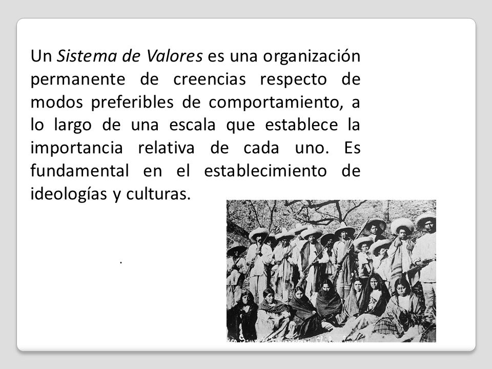 Un Sistema de Valores es una organización permanente de creencias respecto de modos preferibles de comportamiento, a lo largo de una escala que establece la importancia relativa de cada uno. Es fundamental en el establecimiento de ideologías y culturas.