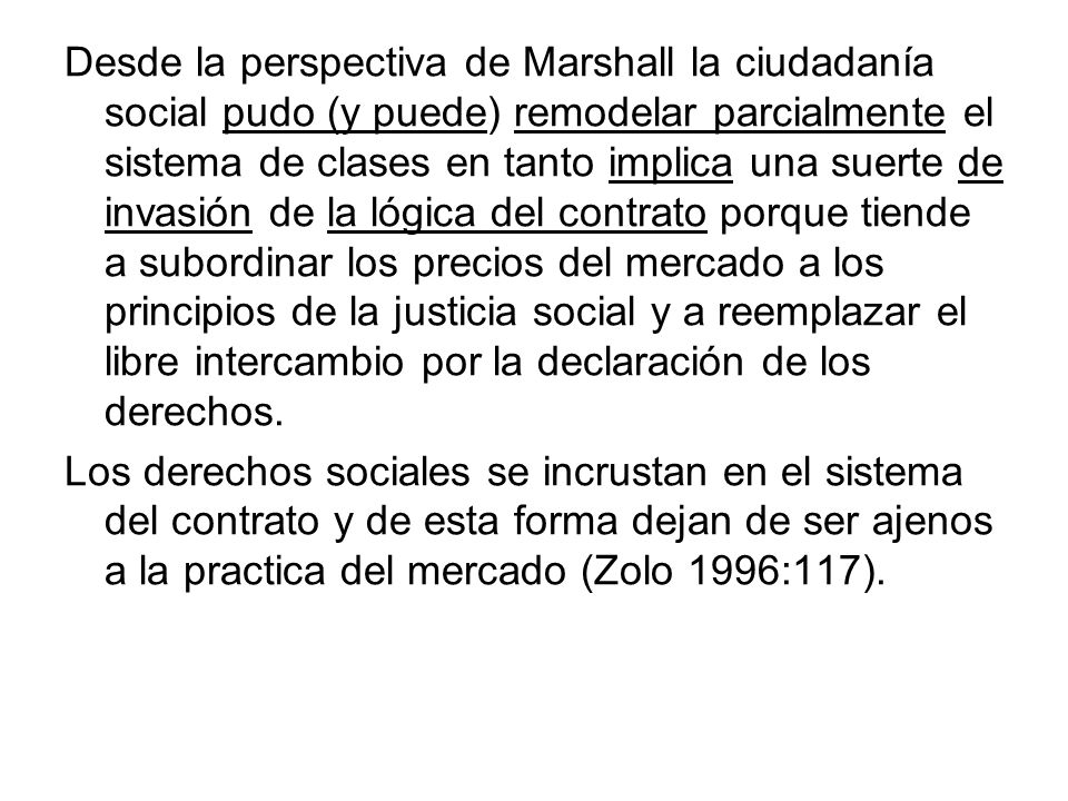 Desde la perspectiva de Marshall la ciudadanía social pudo (y puede) remodelar parcialmente el sistema de clases en tanto implica una suerte de invasión de la lógica del contrato porque tiende a subordinar los precios del mercado a los principios de la justicia social y a reemplazar el libre intercambio por la declaración de los derechos.